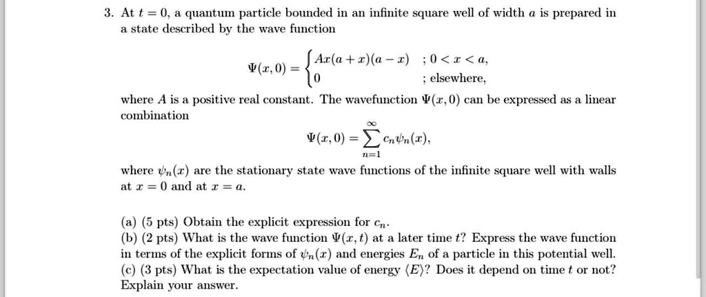 3. At t = 0, a quantum particle bounded in an infinite square well of width a is prepared in
a state described by the wave function
Ψ(x, 0) =  Ax(a + x)(a - x)     ;  0 < x < a, 
 0     ; elsewhere,
where A is a positive real constant. The wavefunction Ψ(x, 0) can be expressed as a linear
combination
Ψ(x, 0) = ∑n=1^∞ cn (x),
where (x) are the stationary state wave functions of the infinite square well with walls
at x = 0 and at x = a.
(a) (5 pts) Obtain the explicit expression for cn.
(b) (2 pts) What is the wave function Ψ(x, t) at a later time t? Express the wave function
in terms of the explicit forms of (x) and energies En of a particle in this potential well.
(c) (3 pts) What is the expectation value of energy ⟨ E ⟩? Does it depend on time t or not?
Explain your answer.
