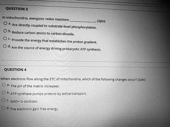 QUESTION 3
In mitochondria, exergonic redox reactions . (2pts)
a. Are directly coupled to substrate-level phosphorylation.
b. Reduce carbon atoms to carbon dioxide.
c. Provide the energy that establishes the proton gradient.
d. Are the source of energy driving prokaryotic ATP synthesis.
QUESTION 4
When electrons flow along the ETC of mitochondria, which of the following changes occur? (2pts)
a. The pH of the matrix increases.
b. ATP synthase pumps protons by active transport.
c. NAD+ is oxidized.
d. The electrons gain free energy.