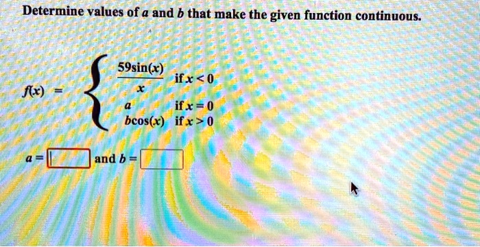 Determine values of a and b that make the given function continuous.
f(x) = 
59sin(x) / x if x < 0
a if x = 0
bcos(x) if x > 0
a = [ ] and b = [ ]