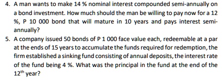 4. A man wants to make 14 % nominal interest compounded semi-annually on
a bond investment. How much should the man be willing to pay now for a 12
%, P 10 000 bond that will mature in 10 years and pays interest semi-
annually?
5. A company issued 50 bonds of P 1 000 face value each, redeemable at a par
at the ends of 15 years to accumulate the funds required for redemption, the
firm established a sinking fund consisting of annual deposits, the interest rate
of the fund being 4 %. What was the principal in the fund at the end of the
12th year?