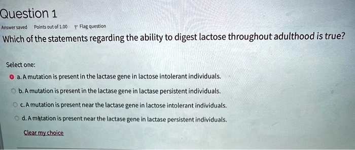 Solved:question 1 Bnswensaied Foints Outof Flag Question Which Ofthe Statements  Regarding The Ability To Digest Lactose Throughout Adulthood Is True?  Select One: Mutation Present In The Lactase Gene Lactose Intolerant  Individuals_ Mutation Solved:question 1 Bnswensaied Foints Outof Flag Question Which Ofthe Statements  Regarding The Ability To Digest Lactose Throughout Adulthood Is True?  Select One: Mutation Present In The Lactase Gene Lactose Intolerant  Individuals_ Mutation