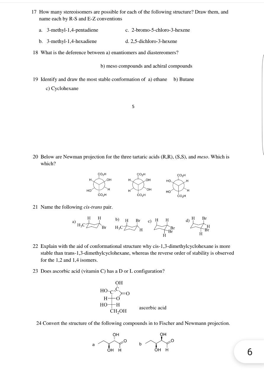17 How many stereoisomers are possible for each of the following structure? Draw them, and name each by R-S and E-Z conventions
a. 3-methyl-1,4-pentadiene
c. 2-bromo-5-chloro-3-hexene
b. 3-methyl-1,4-hexadiene
d. 2,5-dichloro-3-hexene
18 What is the deference between a) enantiomers and diastereomers?
b) meso compounds and achiral compounds
19 Identify and draw the most stable conformation of a) ethane
b) Butane
c) Cyclohexane
5
20 Below are Newman projection for the three tartaric acids (R,R), (S,S), and meso. Which is which?
21 Name the following cis-trans pair.
a)
d)
22 Explain with the aid of conformational structure why cis-1,3-dimethylcyclohexane is more stable than trans-1,3-dimethylcyclohexane, whereas the reverse order of stability is observed for the 1,2 and 1,4 isomers.
23 Does ascorbic acid (vitamin C) has a D or L configuration? ascorbic acid
24 Convert the structure of the following compounds in to Fischer and Newmann projection.
b
