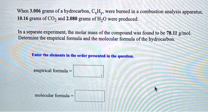 When 3.006 grams of a hydrocarbon, CxHy, were burned in a combustion analysis apparatus, 10.16 grams of CO2 and 2.080 grams of H2O were produced.

In a separate experiment, the molar mass of the compound was found to be 78.11 g/mol. Determine the empirical formula and the molecular formula of the hydrocarbon.

Enter the elements in the order presented in the question.

empirical formula =

molecular formula =