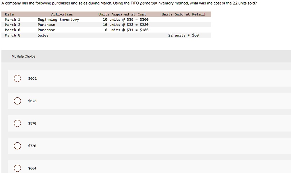 A company has the following purchases and sales during March. Using the FIFO perpetual inventory method, what was the cost of the 22 units sold?

Date Activities Units Acquired at Cost Units Sold at Retail
March 1 Beginning inventory 10 units @ 26 =260
March 2 Purchase 10 units @ 28 =280
March 6 Purchase 6 units @ 31 =186
March 8 Sales 22 units @ 60

Multiple Choice602
628576
726664