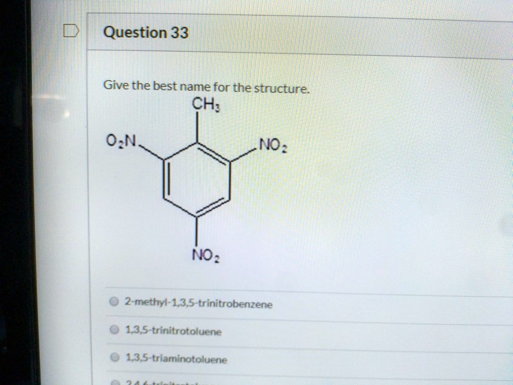 Question 33

Give the best name for the structure.
CH3
O2N NO2
NO2

2-methyl-1,3,5-trinitrobenzene
1,3,5-trinitrotoluene
1,3,5-triaminotoluene
2,4,6-trinitrotoluene