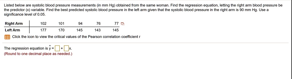 Listed below are systolic blood pressure measurements (in mm Hg) obtained from the same woman. Find the regression equation, letting the right arm blood pressure be the predictor (x) variable. Find the best predicted systolic blood pressure in the left arm given that the systolic blood pressure in the right arm is 90 mm Hg. Use a significance level of 0.05.

Right Arm 102 101 94 76 77
Left Arm 177 170 145 143 145

Click the icon to view the critical values of the Pearson correlation coefficient r

The regression equation is y? = ? + ?x.
(Round to one decimal place as needed.)
