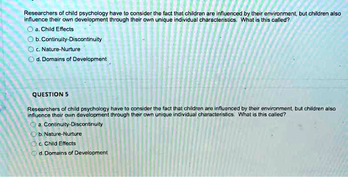 Researchers of child psychology have to consider the fact that children are influenced by their environment, but children also
influence their own development through their own unique individual characteristics. What is this called?
a. Child Effects
b. Continuity-Discontinuity
c. Nature-Nurture
d. Domains of Development
QUESTION 5
Researchers of child psychology have to consider the fact that children are influenced by their environment, but children also
influence their own development through their own unique individual characteristics. What is this called?
a. Continuity-Discontinuity
b. Nature-Nurture
c. Child Effects
d. Domains of Development