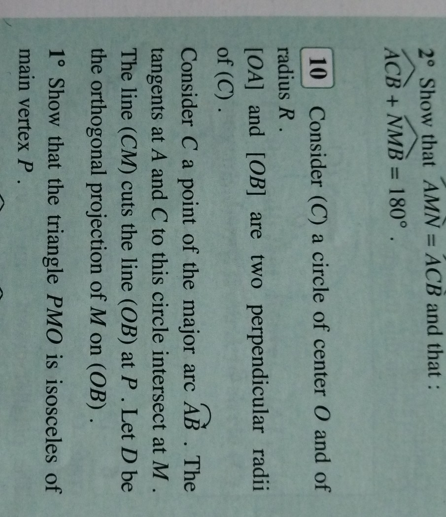 2^∘ Show that A M N=A C B and that :

    A C B+N M B=180^∘.

10 Consider (C) a circle of center O and of radius R.
[O A] and [O B] are two perpendicular radii of (C).

Consider C a point of the major arc A B. The tangents at A and C to this circle intersect at M. The line (C M) cuts the line (O B) at P. Let D be the orthogonal projection of M on (O B).
1^∘ Show that the triangle P M O is isosceles of main vertex P.