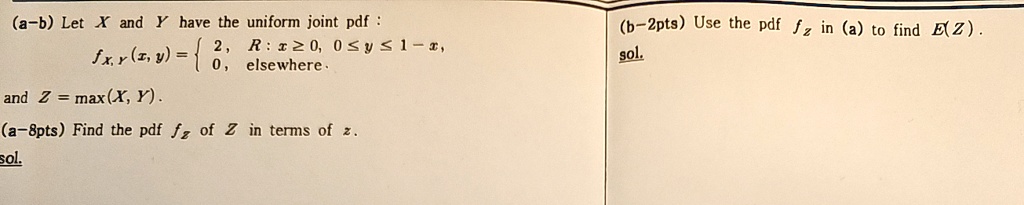 (a-b) Let X and Y have the uniform joint pdf:
fX,Y(x,y) =  2,     R: x ≥ 0, 0 ≤ y ≤ 1-x, 
 0,    elsewhere.
and Z = max(X, Y).
(a-8pts) Find the pdf fZ of Z in terms of z.
sol.
(b-2pts) Use the pdf fZ in (a) to find E(Z).
sol.
