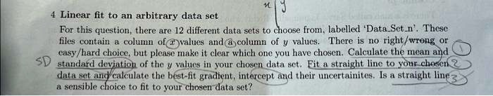 4 Linear fit to an arbitrary data set
For this question, there are 12 different data sets to choose from, labelled 'DataSetn'. These
files contain a column of x values and a column of y values. There is no right/wrong or
easy/hard choice, but please make it clear which one you have chosen. Calculate the mean and
standard deviation of the y values in your chosen data set. Fit a straight line to your chosen
data set and calculate the best-fit gradient, intercept and their uncertainties. Is a straight line
a sensible choice to fit to your chosen data set?