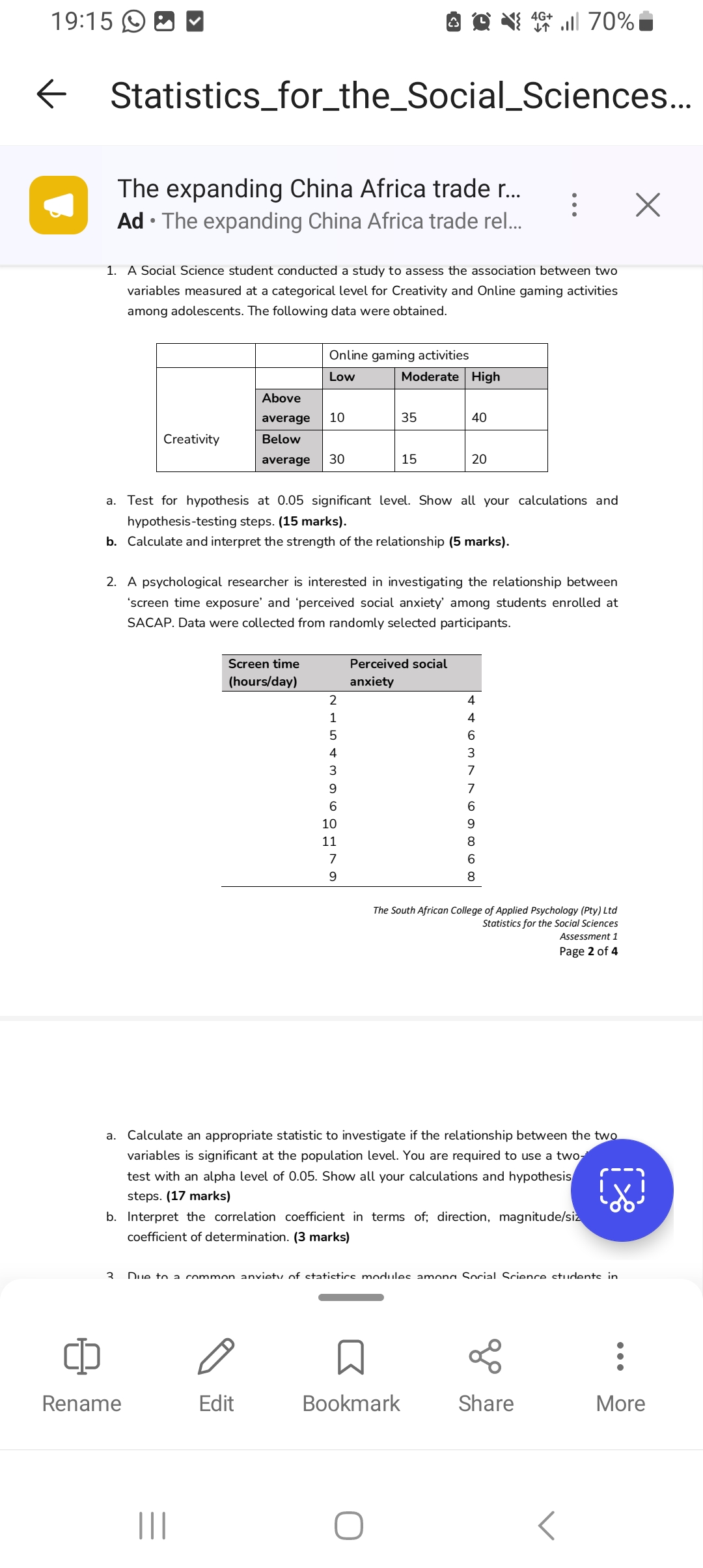 1. A Social Science student conducted a study to assess the association between two variables measured at a categorical level for Creativity and Online gaming activities among adolescents. The following data were obtained.

| | | Online gaming activities | | |
| :— | :— | :— | :— | :— |
| | | Low | Moderate | High |
| Creativity | Above average | 10 | 35 | 40 |
| | Below average | 30 | 15 | 20 |

a. Test for hypothesis at 0.05 significant level. Show all your calculations and hypothesis-testing steps. (15 marks).
b. Calculate and interpret the strength of the relationship (5 marks).

2. A psychological researcher is interested in investigating the relationship between 'screen time exposure' and 'perceived social anxiety' among students enrolled at SACAP. Data were collected from randomly selected participants.

| Screen time (hours/day) | Perceived social anxiety |
| :— | :— |
| 2 | 4 |
| 1 | 4 |
| 5 | 6 |
| 4 | 3 |
| 3 | 7 |
| 9 | 7 |
| 6 | 6 |
| 10 | 9 |
| 11 | 8 |
| 7 | 6 |
| 9 | 8 |

a. Calculate an appropriate statistic to investigate if the relationship between the two variables is significant at the population level. You are required to use a two-tailed test with an alpha level of 0.05. Show all your calculations and hypothesis testing steps. (17 marks)
b. Interpret the correlation coefficient in terms of; direction, magnitude/size and coefficient of determination. (3 marks)