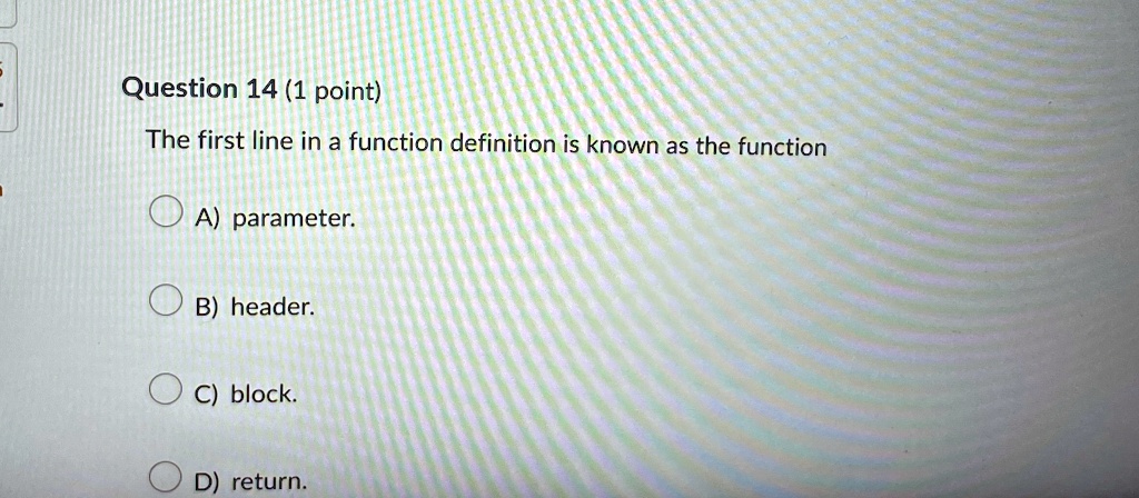 Question 14 (1 point)
The first line in a function definition is known as the function
A) parameter.
B) header.
C) block.
D) return.