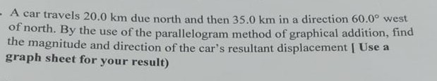 A car travels 20.0 km due north and then 35.0 km in a direction 60.0^∘ west of north. By the use of the parallelogram method of graphical addition, find the magnitude and direction of the car's resultant displacement [ Use a graph sheet for your result)