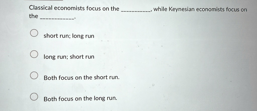 Classical economists focus on the , while Keynesian economists focus on the .
short run; long run
long run; short run
Both focus on the short run.
Both focus on the long run.