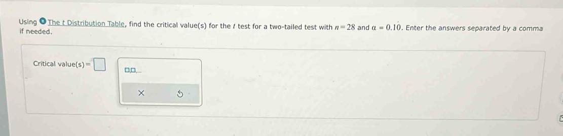 Using 9 The t Distribution Table, find the critical value(s) for the t test for a two-tailed test with n=28 and α=0.10. Enter the answers separated by a comma if needed.
Critical value (s)= □