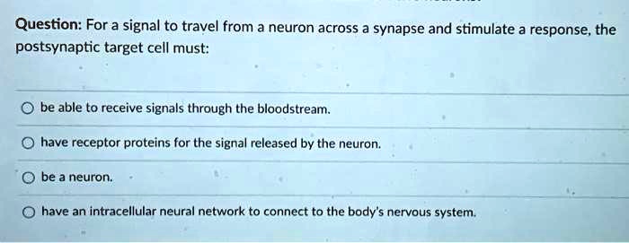 Question: For a signal to travel from a neuron across a synapse and stimulate a response, the postsynaptic target cell must:

be able to receive signals through the bloodstream.
have receptor proteins for the signal released by the neuron.
be a neuron.
have an intracellular neural network to connect to the body's nervous system.