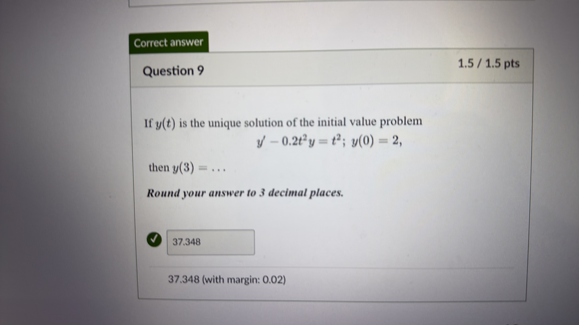Correct answer
Question 9
1.5 / 1.5 pts

If y(t) is the unique solution of the initial value problem

    y^'-0.2 t^2 y=t^2 ; y(0)=2

then y(3)=…
Round your answer to 3 decimal places.

    37.348

37.348 (with margin: 0.02)