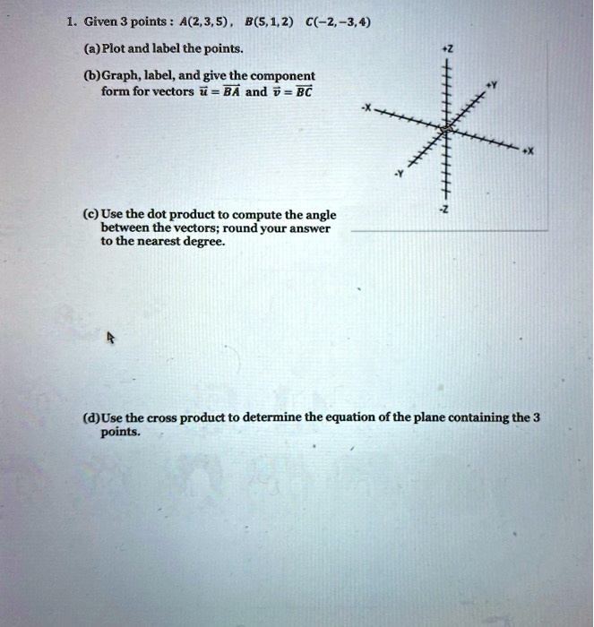 1. Given 3 points: A(2, 3, 5), B(5, 1, 2) C(-2, -3, 4)
(a) Plot and label the points.
(b) Graph, label, and give the component form for vectors u = BA and v = BC
(c) Use the dot product to compute the angle between the vectors; round your answer to the nearest degree.
(d) Use the cross product to determine the equation of the plane containing the 3 points.