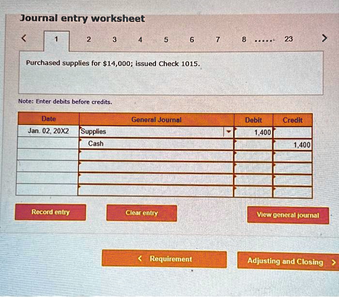 Journal entry worksheet
Purchased supplies for 14,000; issued Check 1015.
Note: Enter debits before credits.
Date
General Journal
Debit
Credit
Jan. 02, 20X2
Supplies
1,400
Cash
1,400
Record entry
Clear entry
View general journal
Requirement
Adjusting and Closing