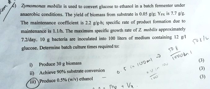 c) Zymomonas mobilis is used to convert glucose to ethanol in a batch fermenter under anaerobic conditions. The yield of biomass from substrate is 0.05 g/g; YPX is 7.7 g/g. The maintenance coefficient is 2.2 g/g-h; specific rate of product formation due to maintenance is 1.1/h. The maximum specific growth rate of Z. mobilis approximately 7.2/day. 10 g bacteria are inoculated into 100 liters of medium containing 12 g/l glucose. Determine batch culture times required to:
i) Produce 30 g biomass
ii) Achieve 90% substrate conversion
iii) Produce 0.5% (w/v) ethanol