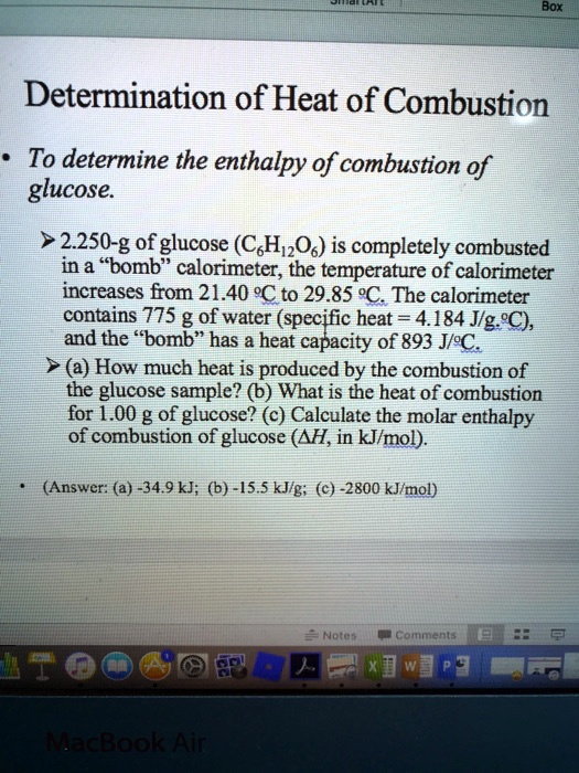 Determination of Heat of Combustion
• To determine the enthalpy of combustion of glucose.

? 2.250-g of glucose (C6H12O6) is completely combusted in a "bomb" calorimeter, the temperature of calorimeter increases from 21.40 °C to 29.85 °C. The calorimeter contains 775 g of water (specific heat = 4.184 J/g?°C), and the "bomb" has a heat capacity of 893 J/°C.
? (a) How much heat is produced by the combustion of the glucose sample? (b) What is the heat of combustion for 1.00 g of glucose? (c) Calculate the molar enthalpy of combustion of glucose (?H, in kJ/mol).

• (Answer: (a) -34.9 kJ; (b) -15.5 kJ/g; (c) -2800 kJ/mol)