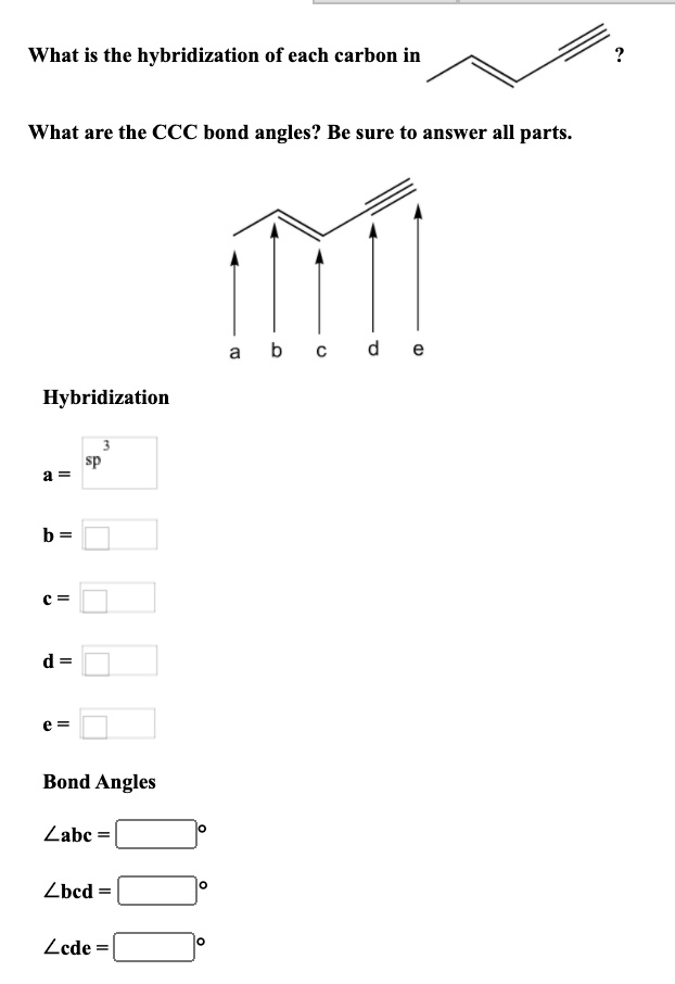 What is the hybridization of each carbon in ?

What are the CCC bond angles? Be sure to answer all parts.

a b c d e

Hybridization

a = sp³
b =
c =
d =
e =

Bond Angles

?abc = °
?bcd = °
?cde = °