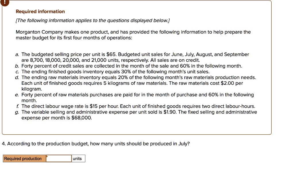 Required information
[The following information applies to the questions displayed below.]

Morganton Company makes one product, and has provided the following information to help prepare the master budget for its first four months of operations:

a. The budgeted selling price per unit is 65. Budgeted unit sales for June, July, August, and September are 8,700, 18,000, 20,000, and 21,000 units, respectively. All sales are on credit.
b. Forty percent of credit sales are collected in the month of the sale and 60% in the following month.
c. The ending finished goods inventory equals 30% of the following month's unit sales.
d. The ending raw materials inventory equals 20% of the following month's raw materials production needs. Each unit of finished goods requires 5 kilograms of raw materials. The raw materials cost $2.00 per kilogram.
e. Forty percent of raw materials purchases are paid for in the month of purchase and 60% in the following month.
f. The direct labour wage rate is15 per hour. Each unit of finished goods requires two direct labour-hours.
g. The variable selling and administrative expense per unit sold is 1.90. The fixed selling and administrative expense per month is68,000.

4. According to the production budget, how many units should be produced in July?

Required production units