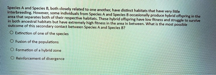 Species A and Species B, both closely related to one another, have distinct habitats that have very little
interbreeding. However, some individuals from Species A and Species B occasionally produce hybrid offspring in the
area that separates both of their respective habitats. These hybrid offspring have low fitness and struggle to survive
in both ancestral habitats but have extremely high fitness in the area in between. What is the most possible
outcome of this secondary contact between Species A and Species B?
Extinction of one of the species
Fusion of the populations
Formation of a hybrid zone
Reinforcement of divergence