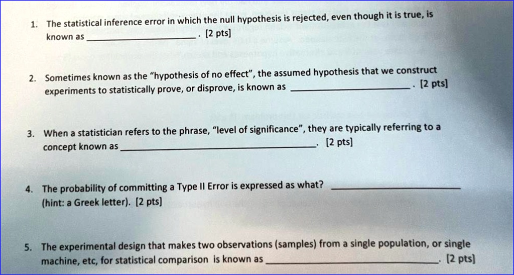 1. The statistical inference error in which the null hypothesis is rejected, even though it is true, is known as . [2 pts]
2. Sometimes known as the "hypothesis of no effect", the assumed hypothesis that we construct experiments to statistically prove, or disprove, is known as . [2 pts]
3. When a statistician refers to the phrase, "level of significance", they are typically referring to a concept known as . [2 pts]
4. The probability of committing a Type II Error is expressed as what? (hint: a Greek letter). [2 pts]
5. The experimental design that makes two observations (samples) from a single population, or single machine, etc, for statistical comparison is known as . [2 pts]