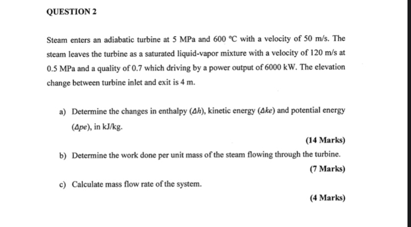 Steam enters an adiabatic turbine at 5 MPa and 600 °C with a velocity of 50 m/s. The steam leaves the turbine as a saturated liquid-vapor mixture with a velocity of 120 m/s at 0.5 MPa and a quality of 0.7 which driving by a power output of 6000 kW. The elevation change between turbine inlet and exit is 4 m.

a) Determine the changes in enthalpy (?h), kinetic energy (?ke) and potential energy (?pe), in kJ/kg.
b) Determine the work done per unit mass of the steam flowing through the turbine.
c) Calculate mass flow rate of the system.