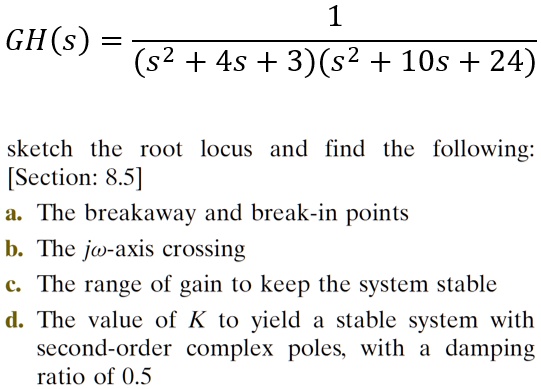 GH(s) = 1 / ((s^2 + 4s + 3)(s^2 + 10s + 24))

sketch the root locus and find the following:
[Section: 8.5]
a. The breakaway and break-in points
b. The j?-axis crossing
c. The range of gain to keep the system stable
d. The value of K to yield a stable system with second-order complex poles, with a damping ratio of 0.5