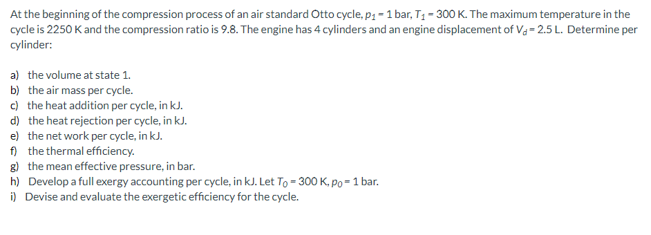 At the beginning of the compression process of an air standard Otto cycle, p1 = 1 bar, T1 = 300 K. The maximum temperature in the cycle is 2250 K and the compression ratio is 9.8. The engine has 4 cylinders and an engine displacement of Vd = 2.5 L. Determine per cylinder:

a) the volume at state 1.
b) the air mass per cycle.
c) the heat addition per cycle, in kJ.
d) the heat rejection per cycle, in kJ.
e) the net work per cycle, in kJ.
f) the thermal efficiency.
g) the mean effective pressure, in bar.
h) Develop a full exergy accounting per cycle, in kJ. Let T0 = 300 K, p0 = 1 bar.
i) Devise and evaluate the exergetic efficiency for the cycle.