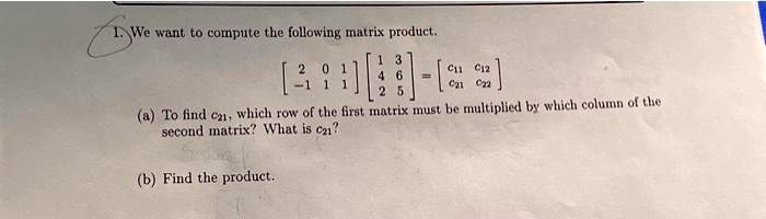 1. We want to compute the following matrix product.
< b m a t r i x >

    < b m a t r i x >
 = 
    < b m a t r i x >
(a) To find c21, which row of the first matrix must be multiplied by which column of the
second matrix? What is c21?
(b) Find the product.