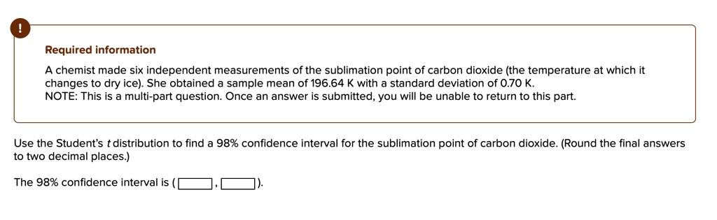 A chemist made six independent measurements of the sublimation point of carbon dioxide (the temperature at which it changes to dry ice). She obtained a sample mean of 196.64 K with a standard deviation of 0.70 K. NOTE: This is a multi-part question. Once an answer is submitted, you will be unable to return to this part.

Use the Student's t distribution to find a 98% confidence interval for the sublimation point of carbon dioxide. (Round the final answers to two decimal places.)

The 98% confidence interval is (  ,  ).