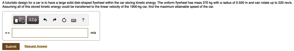 A futuristic design for a car is to have a large solid disk-shaped flywheel within the car storing kinetic energy. The uniform flywheel has mass 370 kg with a radius of 0.500 m and can rotate up to 220 rev/s. Assuming all of this stored kinetic energy could be transferred to the linear velocity of the 1900-kg car, find the maximum attainable speed of the car.

v = m/s