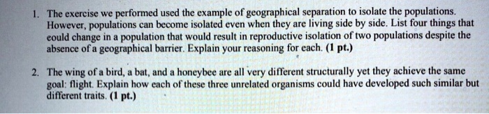 1. The exercise we performed used the example of geographical separation to isolate the populations.
However, populations can become isolated even when they are living side by side. List four things that
could change in a population that would result in reproductive isolation of two populations despite the
absence of a geographical barrier. Explain your reasoning for each. (1 pt.)
2. The wing of a bird, a bat, and a honeybee are all very different structurally yet they achieve the same
goal: flight. Explain how each of these three unrelated organisms could have developed such similar but
different traits. (1 pt.)