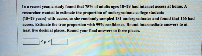 In a recent year, a study found that 75% of adults ages 18–29 had internet access at home. A researcher wanted to estimate the proportion of undergraduate college students (18–29 years) with access, so she randomly sampled 181 undergraduates and found that 166 had access. Estimate the true proportion with 99% confidence. Round intermediate answers to at least five decimal places. Round your final answers to three places.

< p <