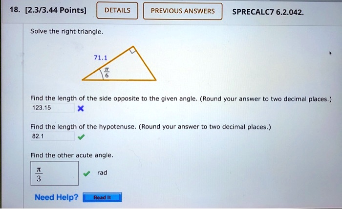 Solve the right triangle.
71.1
?/6
Find the length of the side opposite to the given angle. (Round your answer to two decimal places.)
123.15
Find the length of the hypotenuse. (Round your answer to two decimal places.)
82.1
Find the other acute angle.
?/3 rad
Need Help?