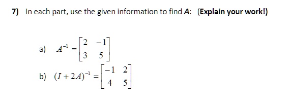 7) In each part, use the given information to find A: (Explain your work!)
a) A^-1 = eginbmatrix 2     -1  3     5 endbmatrix
b) (I + 2A)^-1 = eginbmatrix -1     2  4     5 endbmatrix