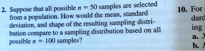Suppose that all possible n = 50 samples are selected from a population. How would the mean, standard deviation, and shape of the resulting sampling distribution compare to a sampling distribution based on all possible n = 100 samples?