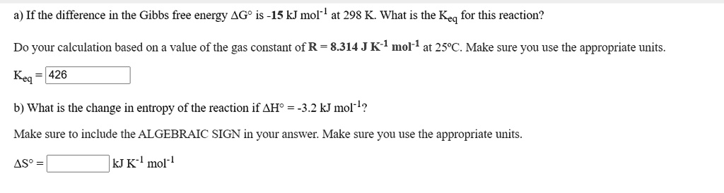 a) If the difference in the Gibbs free energy ?G° is -15 kJ mol?¹ at 298 K. What is the Keq for this reaction?
Do your calculation based on a value of the gas constant of R = 8.314 J K?¹ mol?¹ at 25°C. Make sure you use the appropriate units.
Keq = 426
b) What is the change in entropy of the reaction if ?H° = -3.2 kJ mol?¹?
Make sure to include the ALGEBRAIC SIGN in your answer. Make sure you use the appropriate units.
?S° = [ ] kJ K?¹ mol?¹
