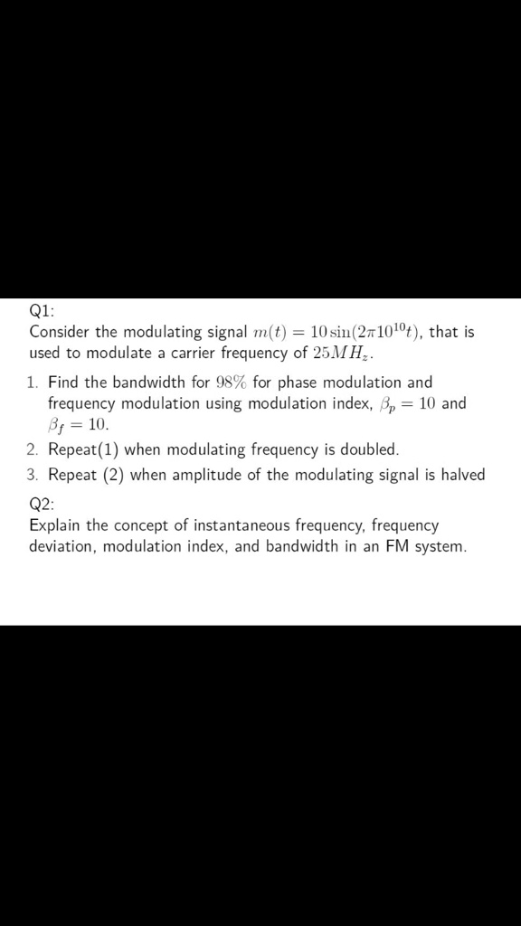 Q1:
Consider the modulating signal m(t) = 10 sin(2??10^10t), that is
used to modulate a carrier frequency of 25MHz.
1. Find the bandwidth for 98% for phase modulation and
frequency modulation using modulation index, ??p = 10 and
??f = 10.
2. Repeat(1) when modulating frequency is doubled.
3. Repeat (2) when amplitude of the modulating signal is halved
Q2:
Explain the concept of instantaneous frequency, frequency
deviation, modulation index, and bandwidth in an FM system.