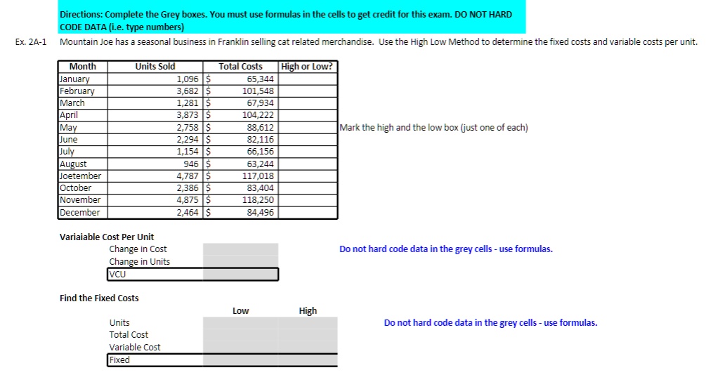 Directions: Complete the Grey boxes. You must use formulas in the cells to get credit for this exam. DO NOT HARD
CODE DATA (i.e. type numbers)
Ex. 2A-1 Mountain Joe has a seasonal business in Franklin selling cat related merchandise. Use the High Low Method to determine the fixed costs and variable costs per unit.
Month Units Sold Total Costs High or Low?
January 1,096 65,344
February 3,682 101,548
March 1,281 67,934
April 3,873 104,222
May 2,758 88,612
June 2,294 82,116
July 1,154 66,156
August 946 63,244
Joetember 4,787 117,018
October 2,386 83,404
November 4,875 118,250
December 2,464 84,496
Mark the high and the low box (just one of each)
Variaiable Cost Per Unit
Change in Cost
Change in Units
VCU
Do not hard code data in the grey cells - use formulas.
Find the Fixed Costs
Low High
Units
Total Cost
Variable Cost
Fixed
Do not hard code data in the grey cells - use formulas.