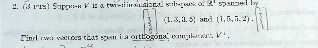 2. (3 PTS) Suppose V is a two-dimensional subspace of R^4 spanned by 
    < b m a t r i x >
 (1, 3, 3, 5) and (1, 5, 5, 2). 
    < b m a t r i x >
 Find two vectors that span its orthogonal complement V^⊥.