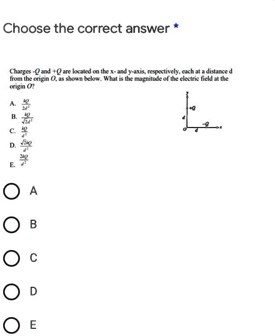 Choose the correct answer *

Charges -Q and +Q are located on the x- and y-axis, respectively, each at a distance d from the origin O, as shown below. What is the magnitude of the electric field at the origin O?

A. kQ / 2d^2
B. kQ / sqrt(2)d^2
C. kQ / d^2
D. sqrt(2)kQ / d^2
E. 2kQ / d^2

A
B
C
D
E