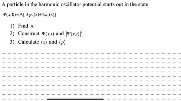 A particle in the harmonic oscillator potential starts out in the state 
    Ψ(x,0) = A[3ψ0(x) + 4ψ1(x)]
 1) Find A 2) Construct Ψ(x,t) and |Ψ(x,t)|^2 3) Calculate <x> and <p>