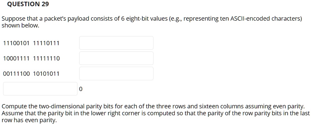 QUESTION 29
Suppose that a packet's payload consists of 6 eight-bit values (e.g., representing ten ASCII-encoded characters)
shown below.
11100101 11110111
10001111 11111110
00111100 10101011
0
Compute the two-dimensional parity bits for each of the three rows and sixteen columns assuming even parity.
Assume that the parity bit in the lower right corner is computed so that the parity of the row parity bits in the last
row has even parity.