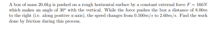 A box of mass 20.0kg is pushed on a rough horizontal surface by a constant external force F = 160N which makes an angle of 30° with the vertical. While the force pushes the box a distance of 8.00m to the right (i.e. along positive x-axis), the speed changes from 0.500m/s to 2.60m/s. Find the work done by friction during this process.