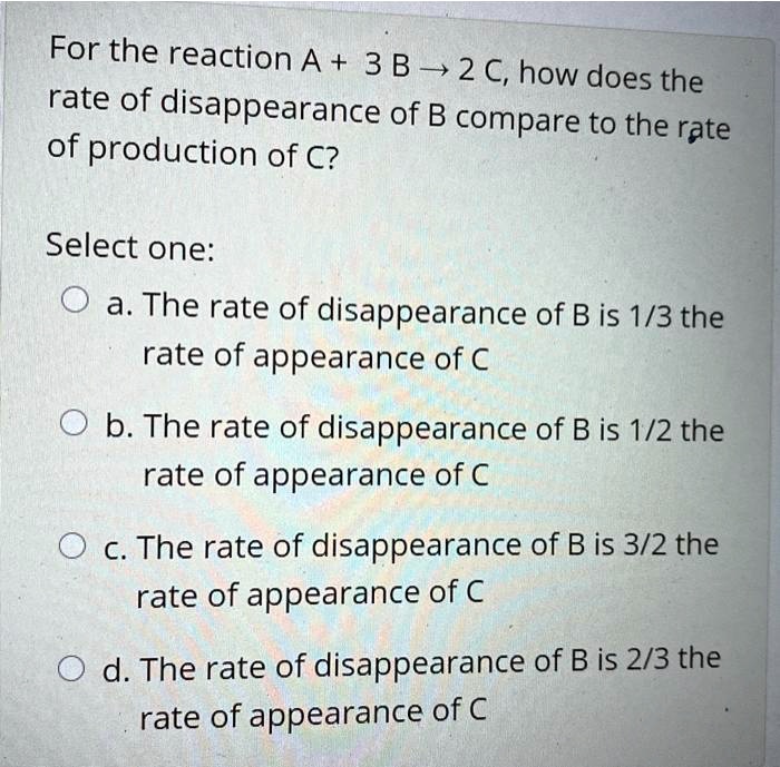 For the reaction A + 3 B ? 2 C, how does the rate of disappearance of B compare to the rate of production of C?

Select one:
a. The rate of disappearance of B is 1/3 the rate of appearance of C
b. The rate of disappearance of B is 1/2 the rate of appearance of C
c. The rate of disappearance of B is 3/2 the rate of appearance of C
d. The rate of disappearance of B is 2/3 the rate of appearance of C
