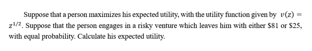 Suppose that a person maximizes his expected utility, with the utility function given by v(z) = z^1/2. Suppose that the person engages in a risky venture which leaves him with either 81 or25, with equal probability. Calculate his expected utility.